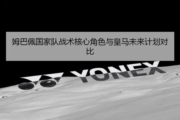 姆巴佩国家队战术核心角色与皇马未来计划对比